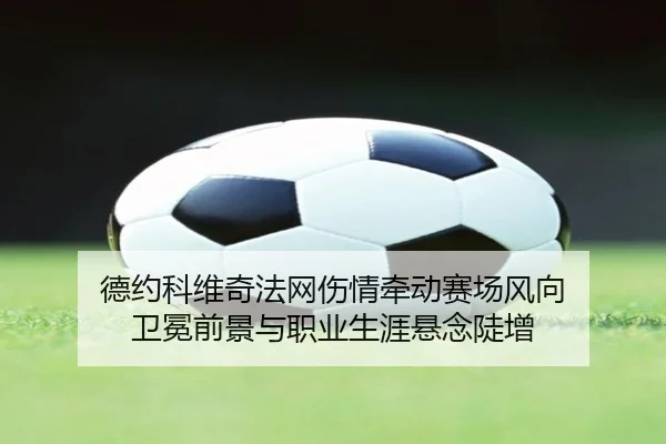 德约科维奇法网伤情牵动赛场风向 卫冕前景与职业生涯悬念陡增（kaiyun）